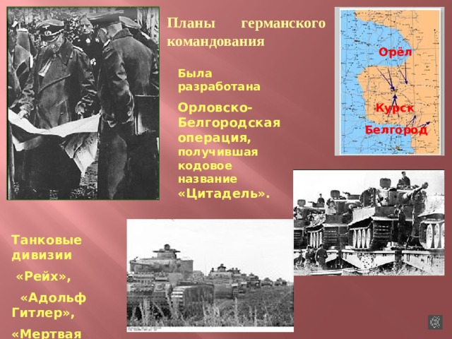 Планы германского командования  Орёл Была разработана Орловско-Белгородская операция, получившая кодовое название «Цитадель».  Курск Белгород Танковые дивизии  «Рейх»,  «Адольф Гитлер», «Мертвая голова». 