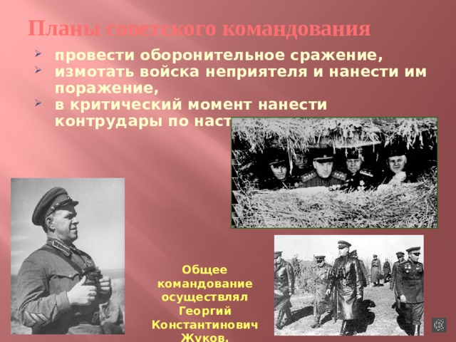 Планы  советского  командования провести оборонительное сражение, измотать войска неприятеля и нанести им поражение, в критический момент нанести контрудары по наступающим.  Общее командование осуществлял Георгий Константинович Жуков. 