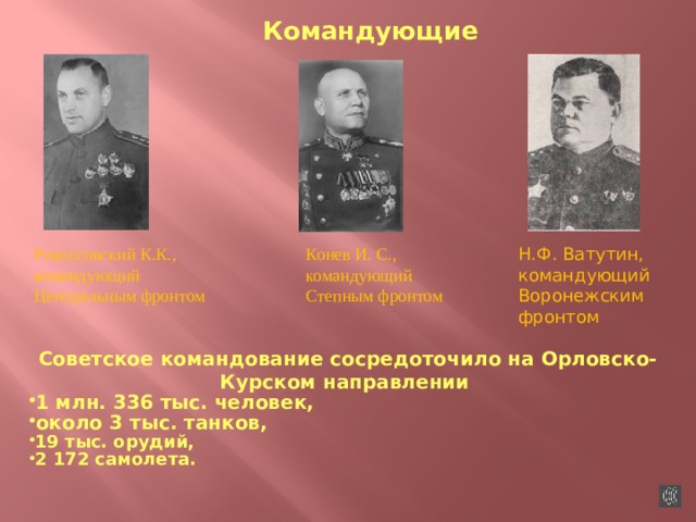 Командующие Рокоссовский К.К., командующий Центральным фронтом Конев И. С., командующий Н.Ф. Ватутин, командующий Воронежским фронтом Степным фронтом Советское командование сосредоточило на Орловско-Курском направлении 1 млн. 336 тыс. человек, около 3 тыс. танков, 19 тыс. орудий, 2 172 самолета.  