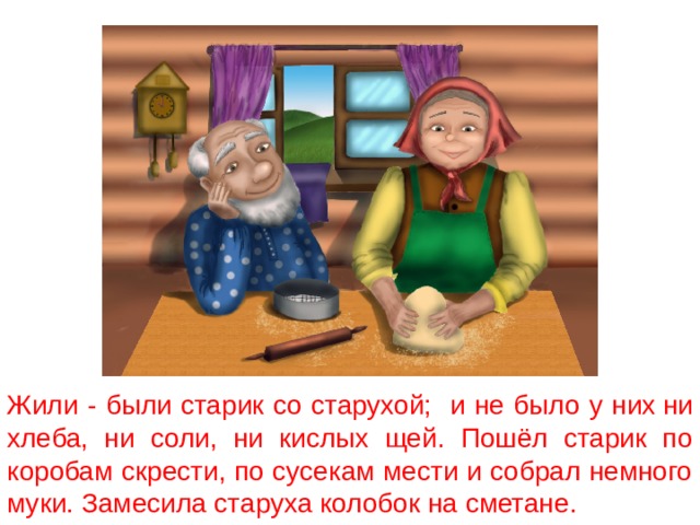 Жили - были старик со старухой; и не было у них  ни хлеба, ни соли, ни кислых щей. Пошёл старик по коробам скрести, по сусекам мести и собрал немного муки. Замесила старуха колобок на сметане. 