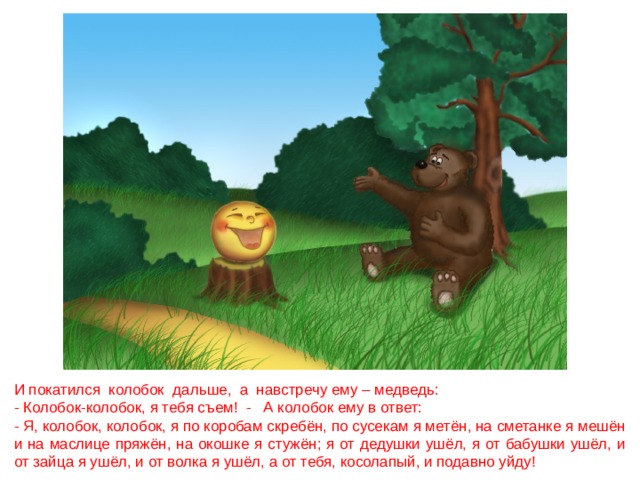И покатился колобок дальше, а навстречу ему – медведь: - Колобок-колобок, я тебя съем! - А колобок ему в ответ: - Я, колобок, колобок, я по коробам скребён, по сусекам я метён, на сметанке я мешён и на маслице пряжён, на окошке я стужён; я от дедушки ушёл, я от бабушки ушёл, и от зайца я ушёл, и от волка я ушёл, а от тебя, косолапый, и подавно уйду! 
