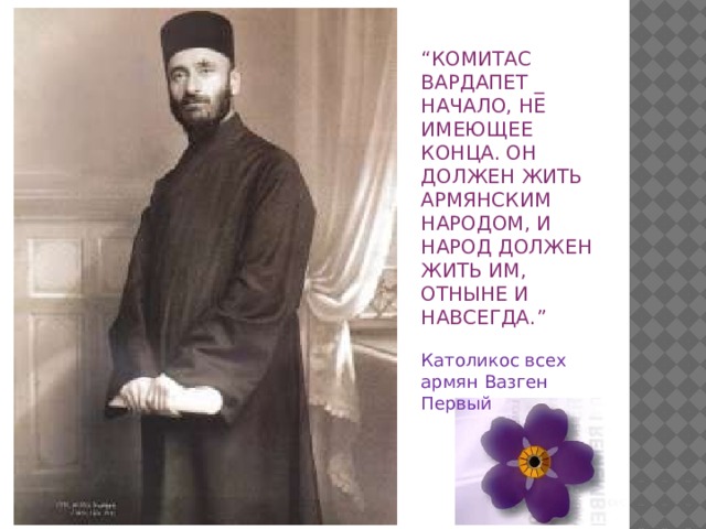 “ КОМИТАС ВАРДАПЕТ _ НАЧАЛО, НЕ ИМЕЮЩЕЕ КОНЦА. ОН ДОЛЖЕН ЖИТЬ АРМЯНСКИМ НАРОДОМ, И НАРОД ДОЛЖЕН ЖИТЬ ИМ, ОТНЫНЕ И НАВСЕГДА.” Католикос всех армян Вазген Первый 