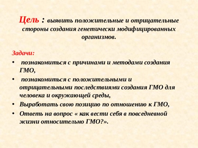 Цель : выявить положительные и отрицательные стороны создания генетически модифицированных организмов. Задачи:  познакомиться с причинами и методами создания ГМО,  познакомиться с положительными и отрицательными последствиями создания ГМО для человека и окружающей среды, Выработать свою позицию по отношению к ГМО, Ответь на вопрос « как вести себя в повседневной жизни относительно ГМО?».     