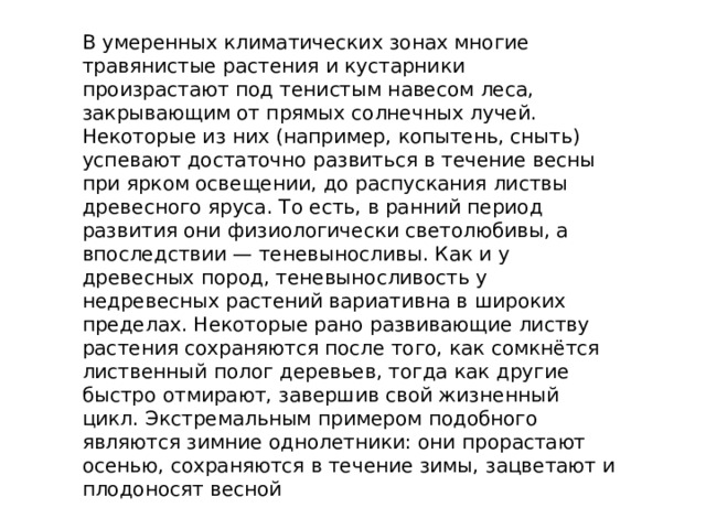 В умеренных климатических зонах многие травянистые растения и кустарники произрастают под тенистым навесом леса, закрывающим от прямых солнечных лучей. Некоторые из них (например, копытень, сныть) успевают достаточно развиться в течение весны при ярком освещении, до распускания листвы древесного яруса. То есть, в ранний период развития они физиологически светолюбивы, а впоследствии — теневыносливы. Как и у древесных пород, теневыносливость у недревесных растений вариативна в широких пределах. Некоторые рано развивающие листву растения сохраняются после того, как сомкнётся лиственный полог деревьев, тогда как другие быстро отмирают, завершив свой жизненный цикл. Экстремальным примером подобного являются зимние однолетники: они прорастают осенью, сохраняются в течение зимы, зацветают и плодоносят весной 