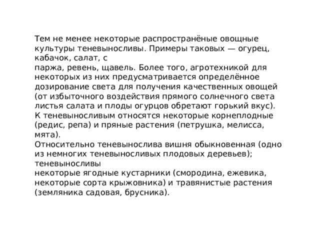 Тем не менее некоторые распространёные овощные культуры теневыносливы. Примеры таковых — огурец, кабачок, салат, с паржа, ревень, щавель. Более того, агротехникой для некоторых из них предусматривается определённое дозирование света для получения качественных овощей (от избыточного воздействия прямого солнечного света листья салата и плоды огурцов обретают горький вкус). К теневыносливым относятся некоторые корнеплодные (редис, репа) и пряные растения (петрушка, мелисса, мята). Относительно теневынослива вишня обыкновенная (одно из немногих теневыносливых плодовых деревьев); теневыносливы некоторые ягодные кустарники (смородина, ежевика, некоторые сорта крыжовника) и травянистые растения (земляника садовая, брусника). 