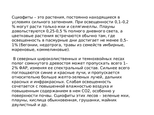 Сциофиты – это растения, постоянно находящиеся в условиях сильного затенения. При освещенности 0,1–0,2 % могут расти только мхи и селягинеллы. Плауны довольствуются 0,25‑0,5 % полного дневного света, а цветковые растения встречаются обычно там, где освещенность в пасмурные дни достигает не менее 0,5–1% (бегонии, недотрога, травы из семейств имбирные, мареновые, коммелиновые).  В северных широколиственных и темнохвойных лесах полог сомкнутого древостоя может пропускать всего 1–2% ФАР, изменяя ее спектральный состав. Сильнее всего поглощаются синие и красные лучи, и пропускается относительно больше желто‑зеленых лучей, дальних красных и инфракрасных. Слабая освещенность сочетается с повышенной влажностью воздуха и повышенным содержанием в нем СО2, особенно у поверхности почвы. Сциофиты этих лесов – зеленые мхи, плауны, кислица обыкновенная, грушанки, майник двулистный и др. 
