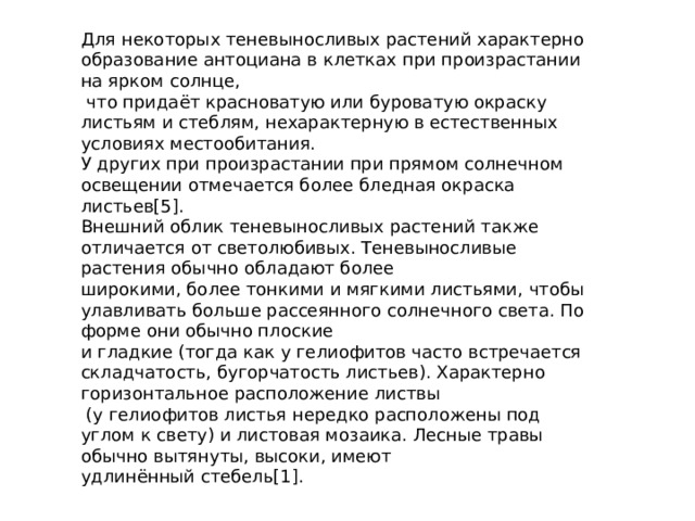 Для некоторых теневыносливых растений характерно образование антоциана в клетках при произрастании на ярком солнце,  что придаёт красноватую или буроватую окраску листьям и стеблям, нехарактерную в естественных условиях местообитания. У других при произрастании при прямом солнечном освещении отмечается более бледная окраска листьев[5]. Внешний облик теневыносливых растений также отличается от светолюбивых. Теневыносливые растения обычно обладают более широкими, более тонкими и мягкими листьями, чтобы улавливать больше рассеянного солнечного света. По форме они обычно плоские и гладкие (тогда как у гелиофитов часто встречается складчатость, бугорчатость листьев). Характерно горизонтальное расположение листвы  (у гелиофитов листья нередко расположены под углом к свету) и листовая мозаика. Лесные травы обычно вытянуты, высоки, имеют удлинённый стебель[1]. 
