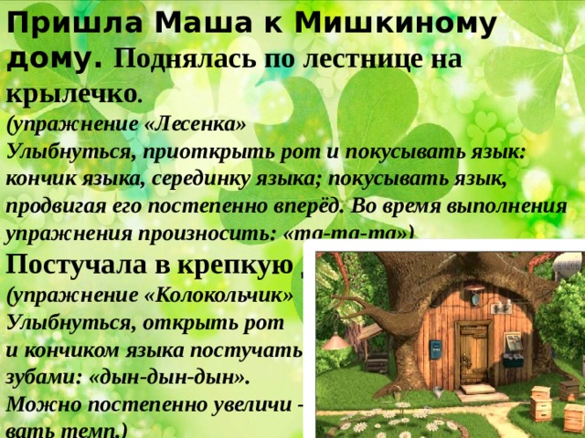 Пришла Маша к Мишкиному дому. Поднялась по лестнице на крылечко . (упражнение «Лесенка» Улыбнуться, приоткрыть рот и покусывать язык: кончик языка, серединку языка; покусывать язык, продвигая его постепенно вперёд. Во время выполнения упражнения произносить: «та-та-та») Постучала в крепкую деревянную дверь. (упражнение «Колокольчик» Улыбнуться, открыть рот и кончиком языка постучать за верхними зубами: «дын-дын-дын». Можно постепенно увеличи - вать темп.) 
