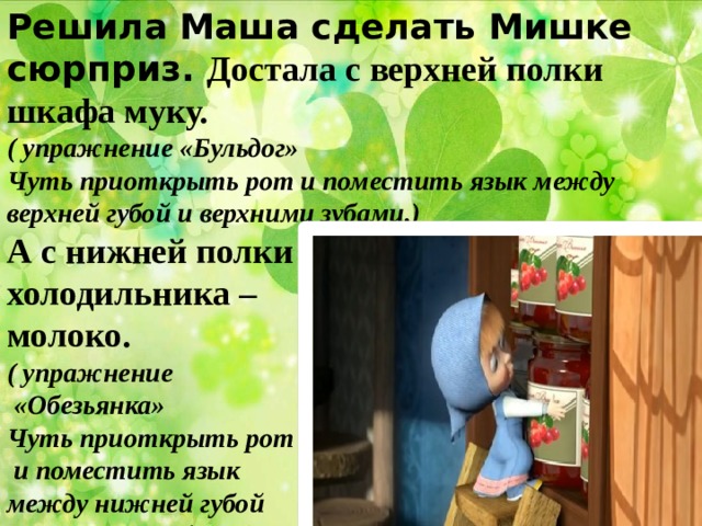 Решила Маша сделать Мишке сюрприз. Достала с верхней полки шкафа муку. ( упражнение «Бульдог» Чуть приоткрыть рот и поместить язык между верхней губой и верхними зубами.) А с нижней полки холодильника – молоко. ( упражнение  «Обезьянка» Чуть приоткрыть рот  и поместить язык между нижней губой и нижними зубами.)  