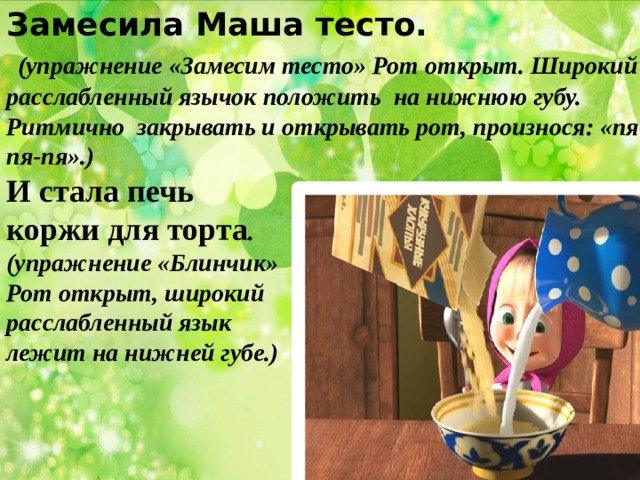Замесила Маша тесто.  (упражнение «Замесим тесто» Рот открыт. Широкий расслабленный язычок положить на нижнюю губу. Ритмично закрывать и открывать рот, произнося: «пя-пя-пя».) И стала печь коржи для торта . (упражнение «Блинчик» Рот открыт, широкий расслабленный язык лежит на нижней губе.) 