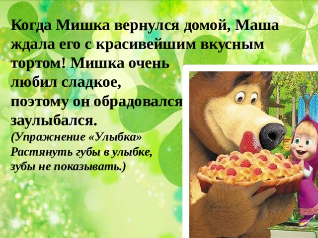 Когда Мишка вернулся домой, Маша ждала его с красивейшим вкусным тортом! Мишка очень любил сладкое, поэтому он обрадовался и заулыбался. (Упражнение «Улыбка» Растянуть губы в улыбке, зубы не показывать.) 