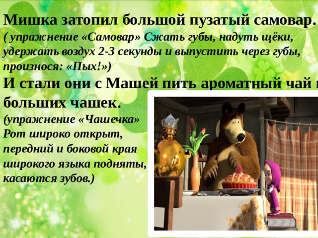Мишка затопил большой пузатый самовар. ( упражнение «Самовар» Сжать губы, надуть щёки, удержать воздух 2-3 секунды и выпустить через губы, произнося: «Пых!») И стали они с Машей пить ароматный чай из больших чашек. (упражнение «Чашечка» Рот широко открыт, передний и боковой края широкого языка подняты, но не касаются зубов.)   