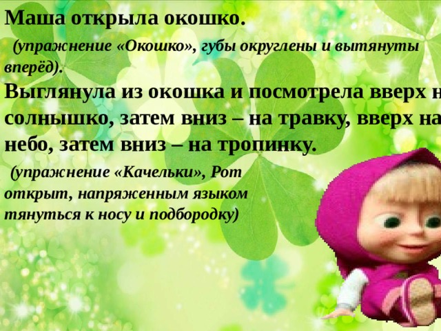 Маша открыла окошко.  (упражнение «Окошко», губы округлены и вытянуты вперёд). Выглянула из окошка и посмотрела вверх на солнышко, затем вниз – на травку, вверх на небо, затем вниз – на тропинку.  (упражнение «Качельки», Рот открыт, напряженным языком тянуться к носу и подбородку) 