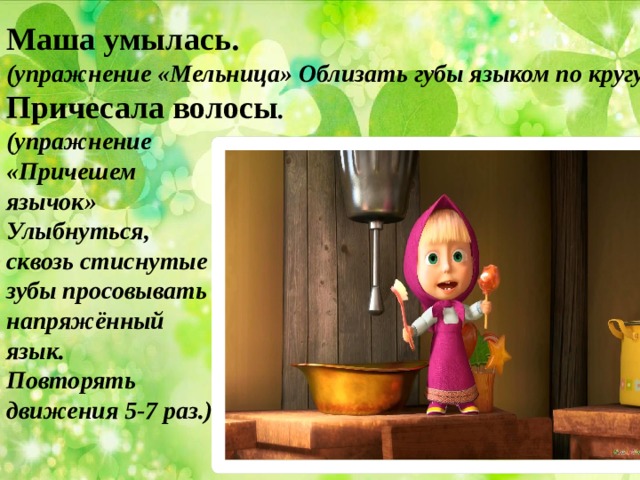 Маша умылась. (упражнение «Мельница» Облизать губы языком по кругу) Причесала волосы . (упражнение «Причешем язычок» Улыбнуться, сквозь стиснутые зубы просовывать напряжённый язык. Повторять движения 5-7 раз.) 