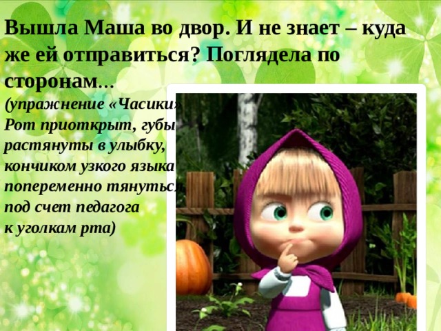 Вышла Маша во двор. И не знает – куда же ей отправиться? Поглядела по сторонам … (упражнение «Часики» Рот приоткрыт, губы растянуты в улыбку, кончиком узкого языка попеременно тянуться под счет педагога к уголкам рта)    