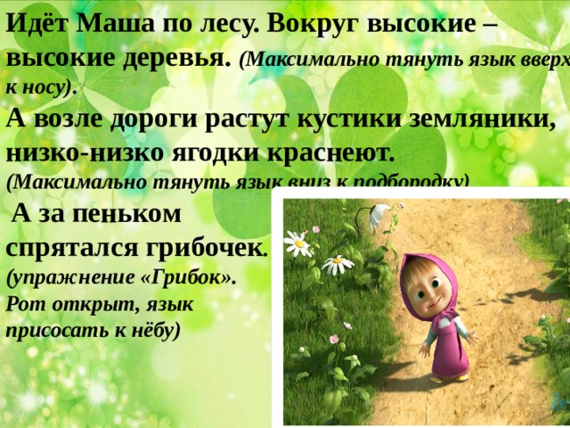 Идёт Маша по лесу. Вокруг высокие – высокие деревья. (Максимально тянуть язык вверх к носу). А возле дороги растут кустики земляники, низко-низко ягодки краснеют. (Максимально тянуть язык вниз к подбородку)  А за пеньком спрятался грибочек . (упражнение «Грибок». Рот открыт, язык присосать к нёбу) 