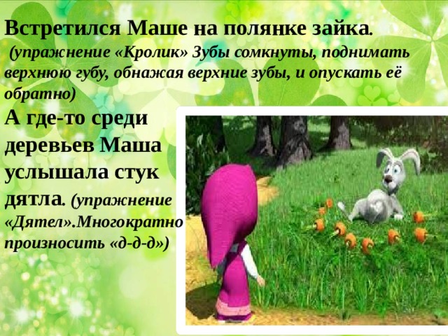 Встретился Маше на полянке зайка .  (упражнение «Кролик» Зубы сомкнуты, поднимать верхнюю губу, обнажая верхние зубы, и опускать её обратно) А где-то среди деревьев Маша услышала стук дятла . (упражнение «Дятел».Многократно произносить «д-д-д») 