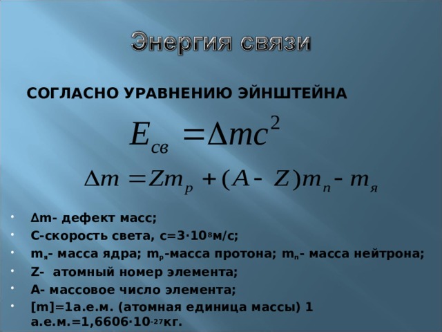 СОГЛАСНО УРАВНЕНИЮ ЭЙНШТЕЙНА ∆ m - дефект масс; С-скорость света, с=3∙10 8 м/с; m я - масса ядра; m р -масса протона; m n - масса нейтрона; Z- атомный номер элемента; А- массовое число элемента; [m] =1а.е.м. (атомная единица массы) 1 а.е.м.=1,6606∙10 -27 кг. 