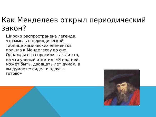 Как Менделеев открыл периодический закон? Широко распространена легенда, что мысль о периодической таблице химических элементов пришла к Менделееву во сне. Однажды его спросили, так ли это, на что учёный ответил: «Я над ней, может быть, двадцать лет думал, а вы думаете: сидел и вдруг… готово» 