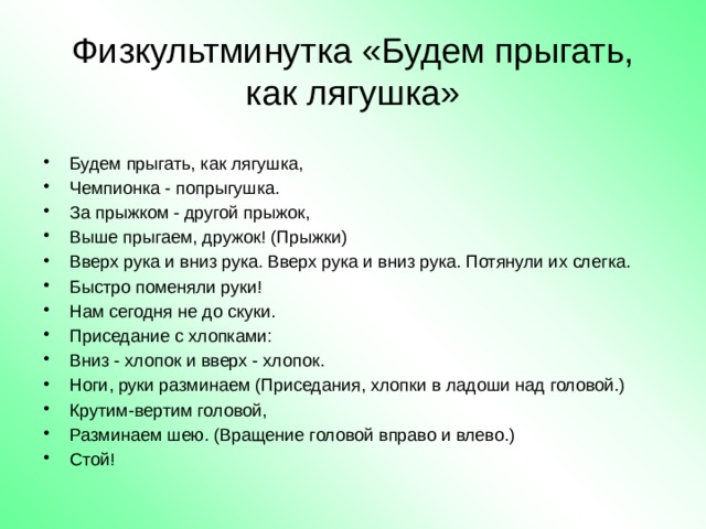  Физкультминутка «Будем прыгать, как лягушка»   Будем прыгать, как лягушка, Чемпионка - попрыгушка. За прыжком - другой прыжок, Выше прыгаем, дружок! (Прыжки) Вверх рука и вниз рука. Вверх рука и вниз рука. Потянули их слегка. Быстро поменяли руки! Нам сегодня не до скуки. Приседание с хлопками: Вниз - хлопок и вверх - хлопок. Ноги, руки разминаем (Приседания, хлопки в ладоши над головой.) Крутим-вертим головой, Разминаем шею. (Вращение головой вправо и влево.) Стой! 