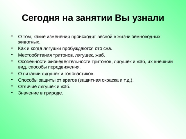 Сегодня на занятии Вы узнали О том, какие изменения происходят весной в жизни земноводных животных. Как и когда лягушки пробуждаются ото сна. Местообитания тритонов, лягушек, жаб. Особенности жизнедеятельности тритонов, лягушек и жаб, их внешний вид, способы передвижения. О питании лягушек и головастиков. Способы защиты от врагов (защитная окраска и т.д.). Отличие лягушек и жаб. Значение в природе. 