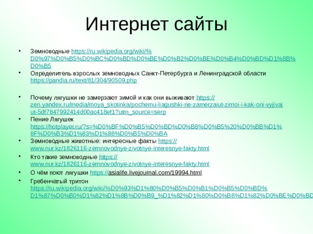 Интернет сайты Земноводные https://ru.wikipedia.org/wiki/% D0%97%D0%B5%D0%BC%D0%BD%D0%BE%D0%B2%D0%BE%D0%B4%D0%BD%D1%8B%D0%B5 Определитель взрослых земноводных Санкт-Петербурга и Ленинградской области https://pandia.ru/text/81/304/90509.php Почему лягушки не замерзают зимой и как они выживают https:// zen.yandex.ru/media/moya_skotinka/pochemu-liagushki-ne-zamerzaiut-zimoi-i-kak-oni-vyjivaiut-5df7847992414d00ac418ef1?utm_source=serp Пение Лягушек https://hotplayer.ru/?s=%D0%BF%D0%B5%D0%BD%D0%B8%D0%B5%20%D0%BB%D1%8F%D0%B3%D1%83%D1%88%D0%B5%D0%BA Земноводные животные: интересные факты https :// www.nur.kz/1826116-zemnovodnye-zivotnye-interesnye-fakty.html Кто такие земноводные https :// www.nur.kz/1826116-zemnovodnye-zivotnye-interesnye-fakty.html О чём поют лягушки https:// asialife.livejournal.com/19994.html  Гребенчатый тритон https://ru.wikipedia.org/wiki/%D0%93%D1%80%D0%B5%D0%B1%D0%B5%D0%BD%D1%87%D0%B0%D1%82%D1%8B%D0%B9_%D1%82%D1%80%D0%B8%D1%82%D0%BE%D0%BD  