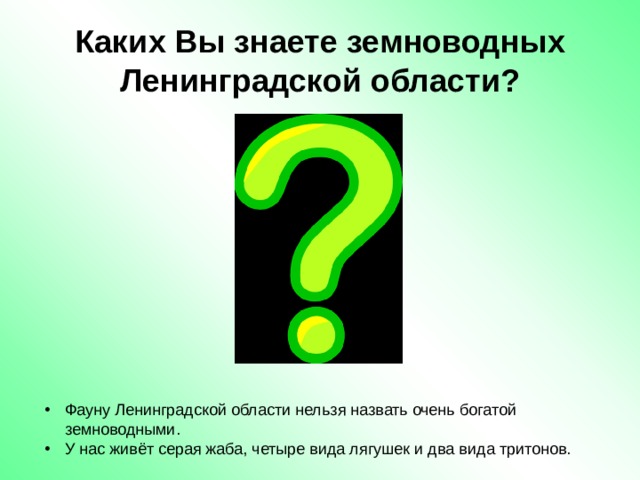 Каких Вы знаете земноводных Ленинградской области? Фауну Ленинградской области нельзя назвать очень богатой земноводными. У нас живёт серая жаба, четыре вида лягушек и два вида тритонов. 