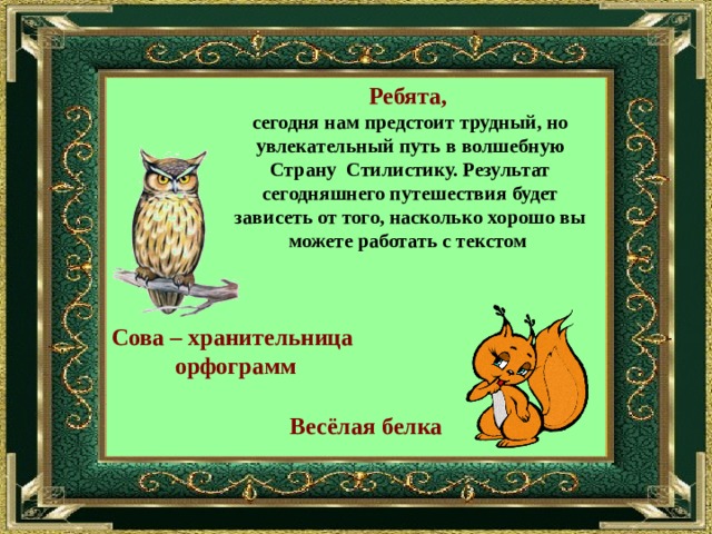 Ребята,  сегодня нам предстоит трудный, но увлекательный путь в волшебную Страну Стилистику. Результат сегодняшнего путешествия будет зависеть от того, насколько хорошо вы можете работать с текстом Сова – хранительница орфограмм Весёлая белка 