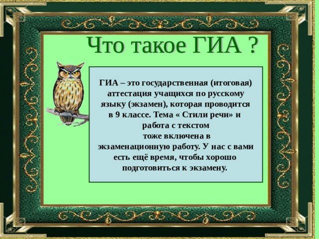 ГИА – это государственная (итоговая) аттестация учащихся по русскому языку (экзамен), которая проводится в 9 классе. Тема « Стили речи» и работа с текстом  тоже включена в экзаменационную работу. У нас с вами есть ещё время, чтобы хорошо подготовиться к экзамену. 