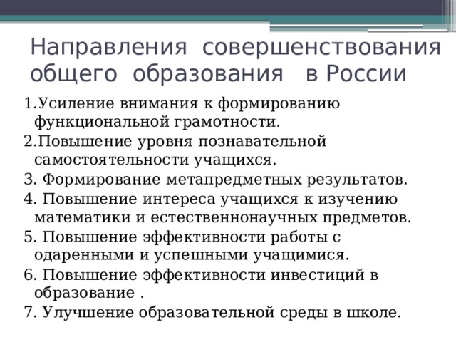 Направления совершенствования  общего образования в России 1.Усиление внимания к формированию функциональной грамотности. 2.Повышение уровня познавательной самостоятельности учащихся. 3. Формирование метапредметных результатов. 4. Повышение интереса учащихся к изучению математики и естественнонаучных предметов. 5. Повышение эффективности работы с одаренными и успешными учащимися. 6. Повышение эффективности инвестиций в образование . 7. Улучшение образовательной среды в школе. 