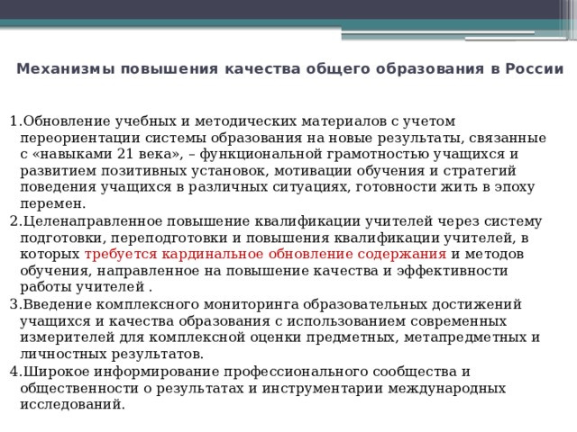 Механизмы повышения качества общего образования в России   1.Обновление учебных и методических материалов с учетом переориентации системы образования на новые результаты, связанные с «навыками 21 века», – функциональной грамотностью учащихся и развитием позитивных установок, мотивации обучения и стратегий поведения учащихся в различных ситуациях, готовности жить в эпоху перемен. 2.Целенаправленное повышение квалификации учителей через систему подготовки, переподготовки и повышения квалификации учителей, в которых требуется кардинальное обновление содержания и методов обучения, направленное на повышение качества и эффективности работы учителей . 3.Введение комплексного мониторинга образовательных достижений учащихся и качества образования с использованием современных измерителей для комплексной оценки предметных, метапредметных и личностных результатов. 4.Широкое информирование профессионального сообщества и общественности о результатах и инструментарии международных исследований. 