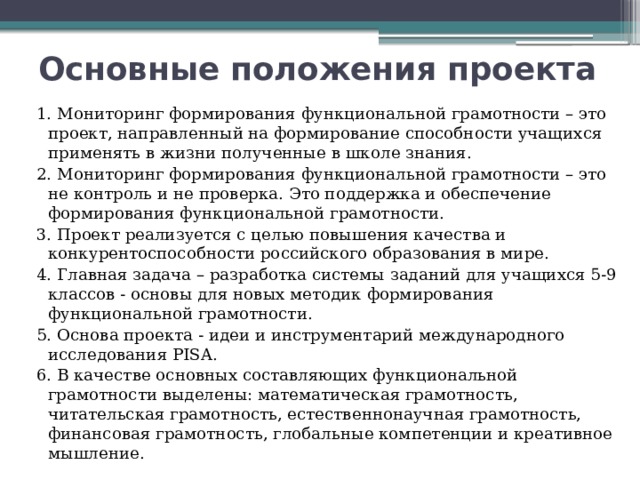 Основные положения проекта 1. Мониторинг формирования функциональной грамотности – это проект, направленный на формирование способности учащихся применять в жизни полученные в школе знания. 2. Мониторинг формирования функциональной грамотности – это не контроль и не проверка. Это поддержка и обеспечение формирования функциональной грамотности. 3. Проект реализуется с целью повышения качества и конкурентоспособности российского образования в мире. 4. Главная задача – разработка системы заданий для учащихся 5-9 классов - основы для новых методик формирования функциональной грамотности. 5. Основа проекта - идеи и инструментарий международного исследования PISA. 6. В качестве основных составляющих функциональной грамотности выделены: математическая грамотность, читательская грамотность, естественнонаучная грамотность, финансовая грамотность, глобальные компетенции и креативное мышление. 