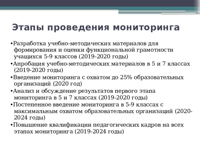 Этапы проведения мониторинга   • Разработка учебно-методических материалов для формирования и оценки функциональной грамотности учащихся 5-9 классов (2019-2020 годы) • Апробация учебно-методических материалов в 5 и 7 классах (2019-2020 годы) • Введение мониторинга с охватом до 25% образовательных организаций (2020 год) • Анализ и обсуждение результатов первого этапа мониторинга в 5 и 7 классах (2019-2020 годы) • Постепенное введение мониторинга в 5-9 классах с максимальным охватом образовательных организаций (2020-2024 годы) • Повышение квалификации педагогических кадров на всех этапах мониторинга (2019-2024 годы) 