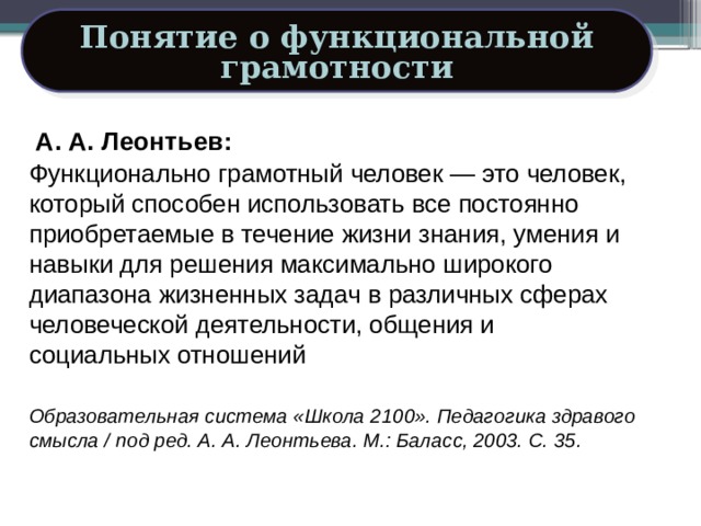 Понятие о функциональной грамотности А. А. Леонтьев: Функционально грамотный человек — это человек, который способен использовать все постоянно приобретаемые в течение жизни знания, умения и навыки для решения максимально широкого диапазона жизненных задач в различных сферах человеческой деятельности, общения и социальных отношений Образовательная система «Школа 2100». Педагогика здравого смысла / под ред. А. А. Леонтьева. М.: Баласс, 2003. С. 35. 16 