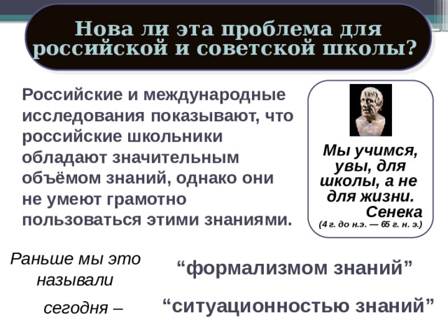 Нова ли эта проблема для российской и советской школы?  Российские и международные исследования показывают, что российские школьники обладают значительным объёмом знаний, однако они не умеют грамотно пользоваться этими знаниями.   Мы учимся, увы, для школы, а не для жизни. Сенека (4 г. до н.э. — 65 г. н. э.) Раньше мы это называли “ формализмом знаний” “ ситуационностью знаний” сегодня – 16 
