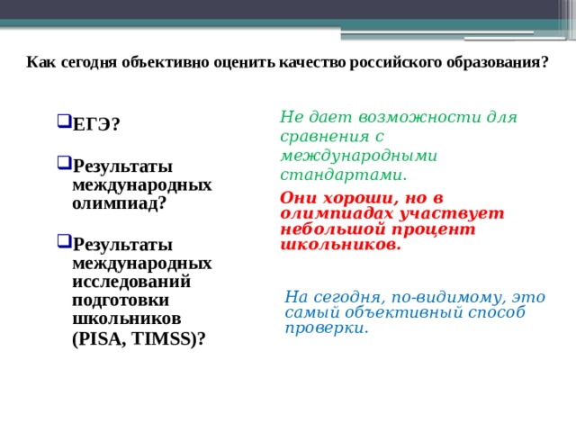 Как сегодня объективно оценить качество российского образования? Не дает возможности для сравнения с международными стандартами. ЕГЭ?  Результаты международных олимпиад?  Результаты международных исследований подготовки школьников (PISA, TIMSS)?  Они хороши, но в олимпиадах участвует небольшой процент школьников. В последнее время много говорят о повышении качества образования и необходимости введения объективных оценок этого качества. Но пока оценка качества образования рассматривался весьма упрощенно. Рейтингование было по итогам ЕГЭ, ОГЭ и результатам олимпиад, которые не давали полноценную объективную оценку. Если задаться вопросом: если российское образование лучшее или одно из лучших в Мире (так считают многие), то почему тогда российская экономика неконкурентноспособна? Ведь все население страны работает так, как учили в отечественной школе, в ПТУ, в техникумах, в ВУЗах. На сегодня, по-видимому, это самый объективный способ проверки. 