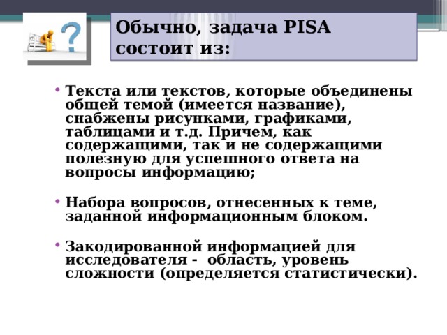 Обычно, задача PISA состоит из: Текста или текстов, которые объединены общей темой (имеется название), снабжены рисунками, графиками, таблицами и т.д. Причем, как содержащими, так и не содержащими полезную для успешного ответа на вопросы информацию;  Набора вопросов, отнесенных к теме, заданной информационным блоком.  Закодированной информацией для исследователя - область, уровень сложности (определяется статистически). 21 