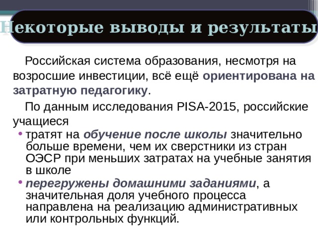 Некоторые выводы и результаты: Российская система образования, несмотря на возросшие инвестиции, всё ещё ориентирована на затратную педагогику . По данным исследования PISA-2015, российские учащиеся тратят на обучение после школы значительно больше времени, чем их сверстники из стран ОЭСР при меньших затратах на учебные занятия в школе перегружены домашними заданиями , а значительная доля учебного процесса направлена на реализацию административных или контрольных функций. 