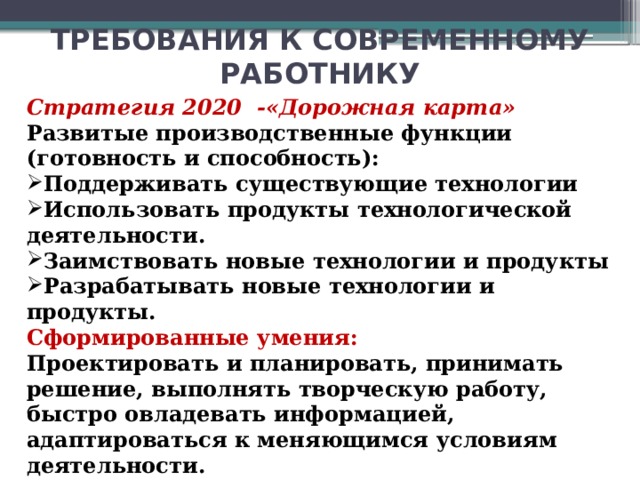 ТРЕБОВАНИЯ К СОВРЕМЕННОМУ РАБОТНИКУ Стратегия 2020 -«Дорожная карта» Развитые производственные функции (готовность и способность): Поддерживать существующие технологии Использовать продукты технологической деятельности. Заимствовать новые технологии и продукты Разрабатывать новые технологии и продукты. Сформированные умения: Проектировать и планировать, принимать решение, выполнять творческую работу, быстро овладевать информацией, адаптироваться к меняющимся условиям деятельности. Сегодня учитель должен быть готовым и способным Поддерживать существующие технологии Использовать продукты технологической деятельности. Заимствовать новые технологии и продукты и должен уметь Проектировать и планировать, принимать решение, выполнять творческую работу, быстро овладевать информацией, адаптироваться к меняющимся условиям деятельности.  31 