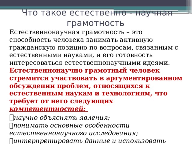 Что такое естественно - научная грамотность Естественнонаучная грамотность – это способность человека занимать активную гражданскую позицию по вопросам, связанным с естественными науками, и его готовность интересоваться естественнонаучными идеями. Естественнонаучно грамотный человек стремится участвовать в аргументированном обсуждении проблем, относящихся к естественным наукам и технологиям, что требует от него следующих компетентностей:  научно объяснять явления;  понимать основные особенности естественнонаучного исследования;  интерпретировать данные и использовать научные доказательства для получения выводов. 