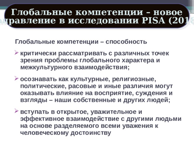 Глобальные компетенции – новое направление в исследовании PISA (2018 ) Глобальные компетенции – способность критически рассматривать с различных точек зрения проблемы глобального характера и межкультурного взаимодействия; осознавать как культурные, религиозные, политические, расовые и иные различия могут оказывать влияние на восприятие, суждения и взгляды – наши собственные и других людей; вступать в открытое, уважительное и эффективное взаимодействие с другими людьми на основе разделяемого всеми уважения к человеческому достоинству 