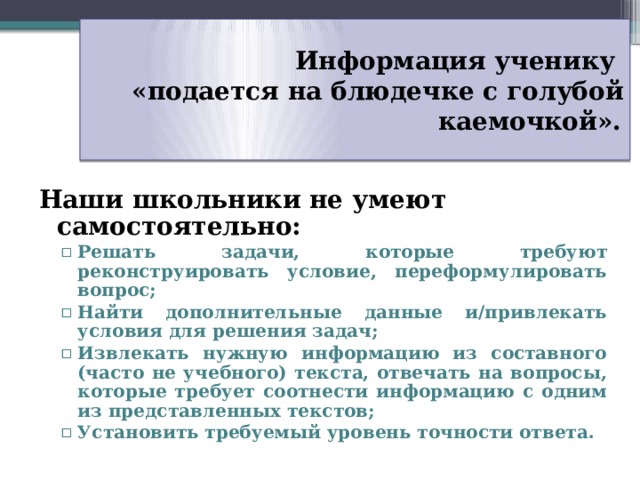 Информация ученику  «подается на блюдечке с голубой каемочкой».   Наши школьники не умеют самостоятельно: Решать задачи, которые требуют реконструировать условие, переформулировать вопрос; Найти дополнительные данные и/привлекать условия для решения задач; Извлекать нужную информацию из составного (часто не учебного) текста, отвечать на вопросы, которые требует соотнести информацию с одним из представленных текстов; Установить требуемый уровень точности ответа. Решать задачи, которые требуют реконструировать условие, переформулировать вопрос; Найти дополнительные данные и/привлекать условия для решения задач; Извлекать нужную информацию из составного (часто не учебного) текста, отвечать на вопросы, которые требует соотнести информацию с одним из представленных текстов; Установить требуемый уровень точности ответа.  37 