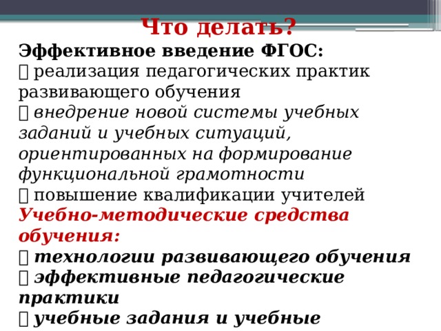 Что делать? Эффективное введение ФГОС:  реализация педагогических практик развивающего обучения  внедрение новой системы учебных заданий и учебных ситуаций, ориентированных на формирование функциональной грамотности  повышение квалификации учителей Учебно-методические средства обучения:  технологии развивающего обучения  эффективные педагогические практики  учебные задания и учебные ситуации 