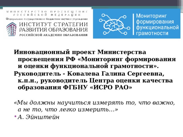 Инновационный проект Министерства просвещения РФ «Мониторинг формирования и оценки функциональной грамотности». Руководитель - Ковалева Галина Сергеевна, к.п.н., руководитель Центра оценки качества образования ФГБНУ «ИСРО РАО»  «Мы должны научиться измерять то, что важно, а не то, что легко измерить…» А. Эйнштейн 