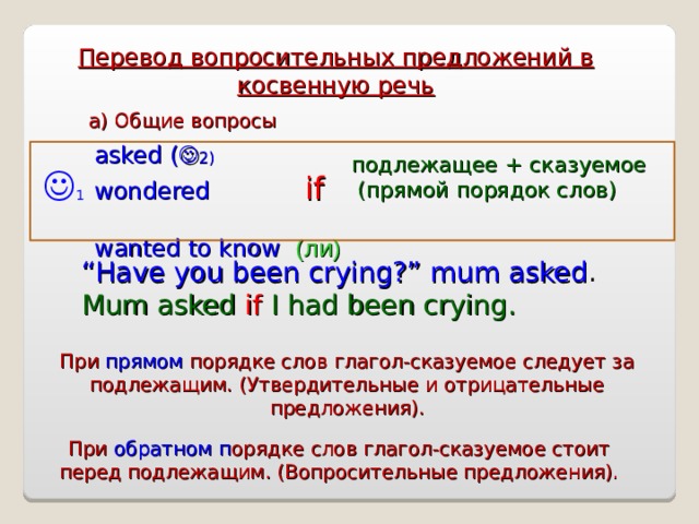 Перевод вопросительных предложений в косвенную речь а) Общие вопросы asked (  2) wondered  if  wanted to know ( ли ) подлежащее + сказуемое  (прямой порядок слов)   1 “ Have you been crying?” mum asked . Mum asked if I had been crying. При прямом порядке слов глагол-сказуемое следует за подлежащим. (Утвердительные и отрицательные предложения). При обратном п орядке слов глагол-сказуемое стоит перед подлежащим. (Вопросительные предложения). 