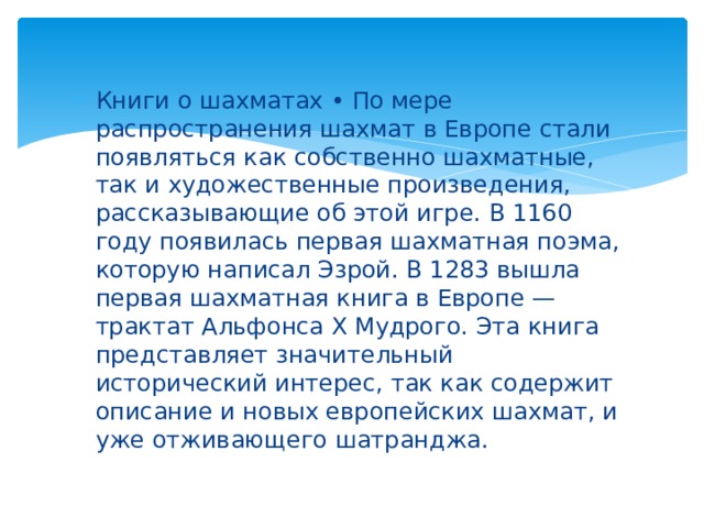 Книги о шахматах • По мере распространения шахмат в Европе стали появляться как собственно шахматные, так и художественные произведения, рассказывающие об этой игре. В 1160 году появилась первая шахматная поэма, которую написал Эзрой. В 1283 вышла первая шахматная книга в Европе — трактат Альфонса X Мудрого. Эта книга представляет значительный исторический интерес, так как содержит описание и новых европейских шахмат, и уже отживающего шатранджа. 