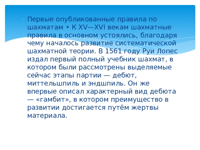 Первые опубликованные правила по шахматам • К XV—XVI векам шахматные правила в основном устоялись, благодаря чему началось развитие систематической шахматной теории. В 1561 году Руи Лопес издал первый полный учебник шахмат, в котором были рассмотрены выделяемые сейчас этапы партии — дебют, миттельшпиль и эндшпиль. Он же впервые описал характерный вид дебюта — «гамбит», в котором преимущество в развитии достигается путём жертвы материала. 