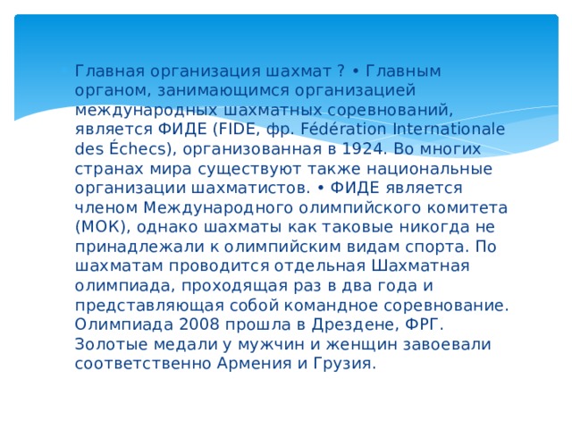 Главная организация шахмат ? • Главным органом, занимающимся организацией международных шахматных соревнований, является ФИДЕ (FIDE, фр. Fédération Internationale des Échecs), организованная в 1924. Во многих странах мира существуют также национальные организации шахматистов. • ФИДЕ является членом Международного олимпийского комитета (МОК), однако шахматы как таковые никогда не принадлежали к олимпийским видам спорта. По шахматам проводится отдельная Шахматная олимпиада, проходящая раз в два года и представляющая собой командное соревнование. Олимпиада 2008 прошла в Дрездене, ФРГ. Золотые медали у мужчин и женщин завоевали соответственно Армения и Грузия. 