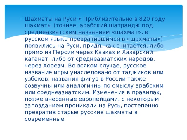 Шахматы на Руси • Приблизительно в 820 году шахматы (точнее, арабский шатрандж под среднеазиатским названием «шахмат», в русском языке превратившимся в «шахматы») появились на Руси, придя, как считается, либо прямо из Персии через Кавказ и Хазарский каганат, либо от среднеазиатских народов, через Хорезм. Во всяком случае, русское название игры унаследовано от таджиков или узбеков, названия фигур в России также созвучны или аналогичны по смыслу арабским или среднеазиатским. Изменения в правилах, позже внесённые европейцами, с некоторым запозданием проникали на Русь, постепенно превратив старые русские шахматы в современные. 