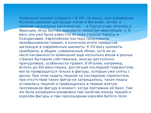 Появление шахмат в Европе • В VIII—IX веках, при завоевании Испании арабами шатрандж попал в Испанию, затем, в течение нескольких десятилетий — в Португалию, Италию и Францию. Игра быстро завоевала симпатии европейцев, к XI веку она уже была известна во всех странах Европы и Скандинавии. Европейские мастера продолжили преобразование правил, в конечном итоге превратив шатрандж в современные шахматы. К XV веку шахматы приобрели, в общем, современный облик, хотя из-за несогласованности изменений ещё несколько веков в разных странах бытовали собственные, иногда достаточно причудливые, особенности правил. В Италии, например, вплоть до XIX века пешка, достигшая последней горизонтали, могла превращаться только в фигуры, которые уже сняты с доски. При этом ходить пешкой на последнюю горизонталь при отсутствии таких фигур не запрещалось; такая пешка оставалась пешкой и превращалась в первую взятую противником фигуру в момент, когда противник её брал. Там же была разрешена рокировка при наличии между ладьёй и королём фигуры и при прохождении королём битого поля. 